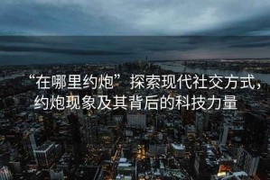 “在哪里約炮”探索現代社交方式，約炮現象及其背后的科技力量
