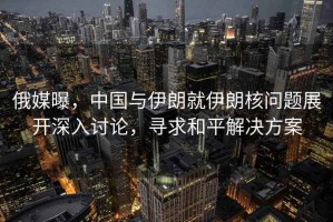 俄媒曝，中國與伊朗就伊朗核問(wèn)題展開(kāi)深入討論，尋求和平解決方案