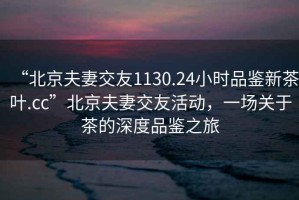 “北京夫妻交友1130.24小時(shí)品鑒新茶葉.cc”北京夫妻交友活動(dòng)，一場(chǎng)關(guān)于茶的深度品鑒之旅