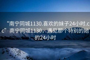 “南寧同城1130.喜歡的妹子24小時(shí).cc”南寧同城1130，遇見(jiàn)那個(gè)特別的她的24小時(shí)