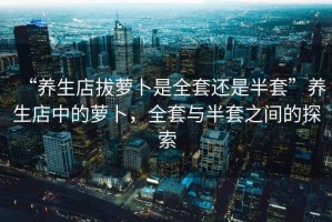 “養生店拔蘿卜是全套還是半套”養生店中的蘿卜，全套與半套之間的探索