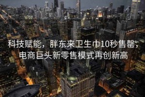 科技賦能，胖東來(lái)衛生巾10秒售罄，電商巨頭新零售模式再創(chuàng  )新高