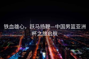 鐵血雄心，躍馬揚鞭—中國男籃亞洲杯之旅啟航