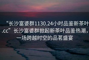 “長(cháng)沙富婆群1130.24小時(shí)品鑒新茶葉.cc”長(cháng)沙富婆群掀起新茶葉品鑒熱潮，一場(chǎng)跨越時(shí)空的品茗盛宴
