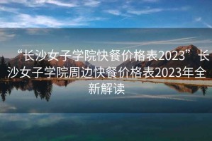 “長(cháng)沙女子學(xué)院快餐價(jià)格表2023”長(cháng)沙女子學(xué)院周邊快餐價(jià)格表2023年全新解讀