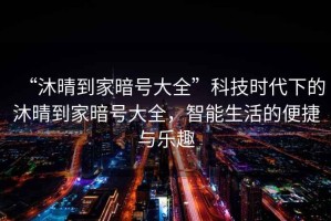 “沐晴到家暗號大全”科技時(shí)代下的沐晴到家暗號大全，智能生活的便捷與樂(lè )趣