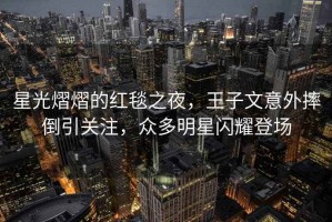 星光熠熠的紅毯之夜，王子文意外摔倒引關(guān)注，眾多明星閃耀登場(chǎng)