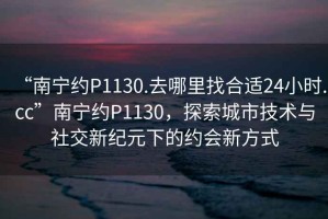 “南寧約P1130.去哪里找合適24小時(shí).cc”南寧約P1130，探索城市技術(shù)與社交新紀元下的約會(huì )新方式