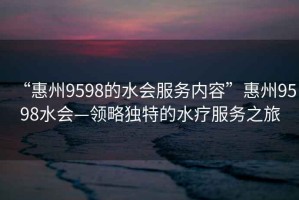 “惠州9598的水會(huì )服務(wù)內容”惠州9598水會(huì )—領(lǐng)略獨特的水療服務(wù)之旅