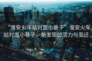 “淮安火車(chē)站對面小巷子”淮安火車(chē)站對面小巷子，新發(fā)現的活力與變遷