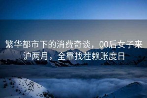 繁華都市下的消費奇談，00后女子來(lái)滬兩月，全靠找茬賴(lài)賬度日