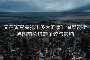 文在寅究竟犯下多大的事？深度剖析韓國前總統的爭議與影響