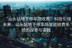 “汕頭站地下停車(chē)場(chǎng)收費”科技引領(lǐng)未來(lái)，汕頭站地下停車(chē)場(chǎng)智能收費系統的探索與實(shí)踐
