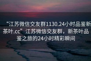 “江蘇微信交友群1130.24小時(shí)品鑒新茶葉.cc”江蘇微信交友群，新茶葉品鑒之旅的24小時(shí)精彩瞬間