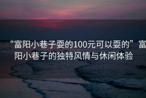 “富陽(yáng)小巷子耍的100元可以耍的”富陽(yáng)小巷子的獨特風(fēng)情與休閑體驗