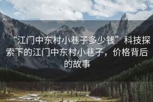 “江門(mén)中東村小巷子多少錢(qián)”科技探索下的江門(mén)中東村小巷子，價(jià)格背后的故事