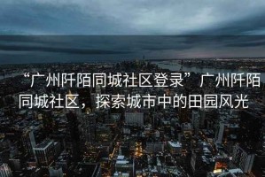 “廣州阡陌同城社區登錄”廣州阡陌同城社區，探索城市中的田園風(fēng)光