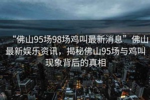 “佛山95場(chǎng)98場(chǎng)雞叫最新消息”佛山最新娛樂(lè )資訊，揭秘佛山95場(chǎng)與雞叫現象背后的真相