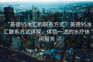 “英德95水匯的聯(lián)系方式”英德95水匯聯(lián)系方式詳探，體驗一流的水療休閑服務(wù)