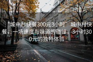 “城中村快餐300元3小時(shí)”城中村快餐，一場(chǎng)速度與味道的碰撞，3小時(shí)300元的獨特體驗