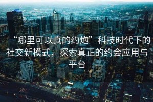 “哪里可以真的約炮”科技時(shí)代下的社交新模式，探索真正的約會(huì )應用與平臺