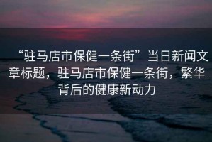 “駐馬店市保健一條街”當日新聞文章標題，駐馬店市保健一條街，繁華背后的健康新動(dòng)力