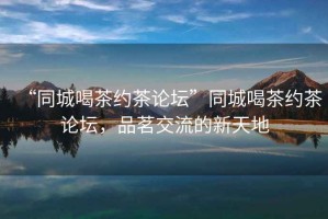 “同城喝茶約茶論壇”同城喝茶約茶論壇，品茗交流的新天地