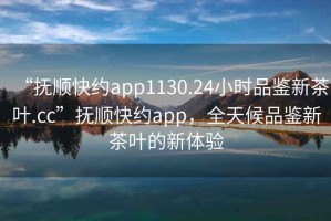 “撫順快約app1130.24小時(shí)品鑒新茶葉.cc”撫順快約app，全天候品鑒新茶葉的新體驗