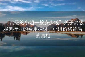 “高級的小姐一般多少錢(qián)”關(guān)于高級服務(wù)行業(yè)的費用探討，小姐價(jià)格背后的真相
