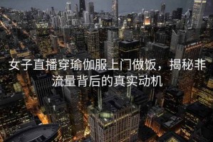 女子直播穿瑜伽服上門(mén)做飯，揭秘非流量背后的真實(shí)動(dòng)機