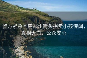 警方緊急回應鄭州街頭拐賣(mài)小孩傳聞，真相大白，公眾安心