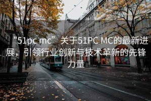 “51pc mc”關(guān)于51PC MC的最新進(jìn)展，引領(lǐng)行業(yè)創(chuàng  )新與技術(shù)革新的先鋒力量