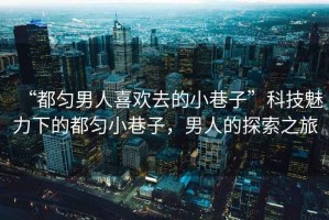 “都勻男人喜歡去的小巷子”科技魅力下的都勻小巷子，男人的探索之旅