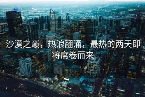 沙漠之巔，熱浪翻涌，最熱的兩天即將席卷而來(lái)
