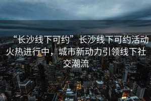 “長(cháng)沙線(xiàn)下可約”長(cháng)沙線(xiàn)下可約活動(dòng)火熱進(jìn)行中，城市新動(dòng)力引領(lǐng)線(xiàn)下社交潮流