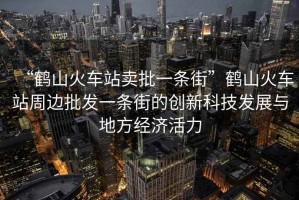 “鶴山火車(chē)站賣(mài)批一條街”鶴山火車(chē)站周邊批發(fā)一條街的創(chuàng  )新科技發(fā)展與地方經(jīng)濟活力