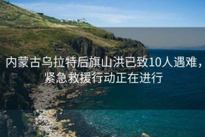 內蒙古烏拉特后旗山洪已致10人遇難，緊急救援行動(dòng)正在進(jìn)行