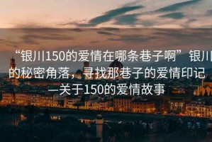 “銀川150的愛(ài)情在哪條巷子啊”銀川的秘密角落，尋找那巷子的愛(ài)情印記—關(guān)于150的愛(ài)情故事