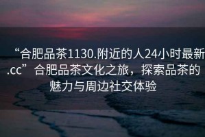 “合肥品茶1130.附近的人24小時(shí)最新.cc”合肥品茶文化之旅，探索品茶的魅力與周邊社交體驗