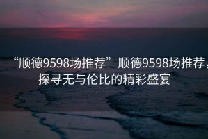 “順德9598場(chǎng)推薦”順德9598場(chǎng)推薦，探尋無(wú)與倫比的精彩盛宴
