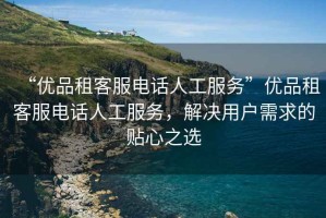 “優(yōu)品租客服電話(huà)人工服務(wù)”優(yōu)品租客服電話(huà)人工服務(wù)，解決用戶(hù)需求的貼心之選