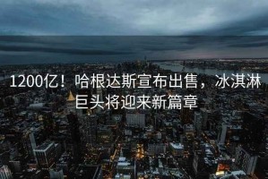 1200億！哈根達斯宣布出售，冰淇淋巨頭將迎來(lái)新篇章