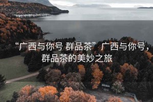 “廣西與你號 群品茶”廣西與你號，群品茶的美妙之旅
