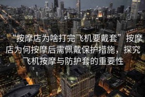 “按摩店為啥打完飛機要戴套”按摩店為何按摩后需佩戴保護措施，探究飛機按摩與防護套的重要性