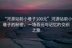 “河源站前小巷子100元”河源站前小巷子的秘密，一場(chǎng)百元與記憶的交織之旅