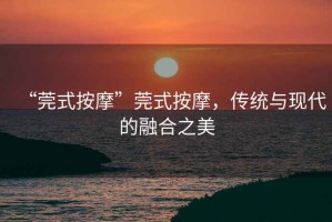 “莞式按摩”莞式按摩，傳統與現代的融合之美