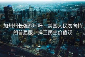 加州州長(cháng)強烈呼吁，美國人民勿向特朗普屈服，捍衛民主價(jià)值觀(guān)