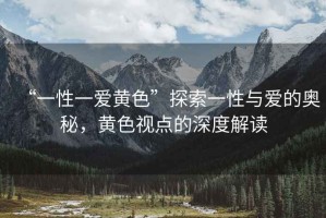 “一性一愛(ài)黃色”探索一性與愛(ài)的奧秘，黃色視點(diǎn)的深度解讀