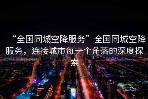 “全國同城空降服務(wù)”全國同城空降服務(wù)，連接城市每一個(gè)角落的深度探索