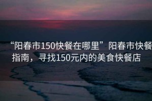 “陽(yáng)春市150快餐在哪里”陽(yáng)春市快餐指南，尋找150元內的美食快餐店